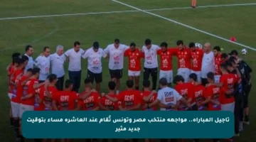تأجيل المباراة.. مواجهة منتخب مصر وتونس تُقام عند العاشرة مساء بتوقيت جديد مثير